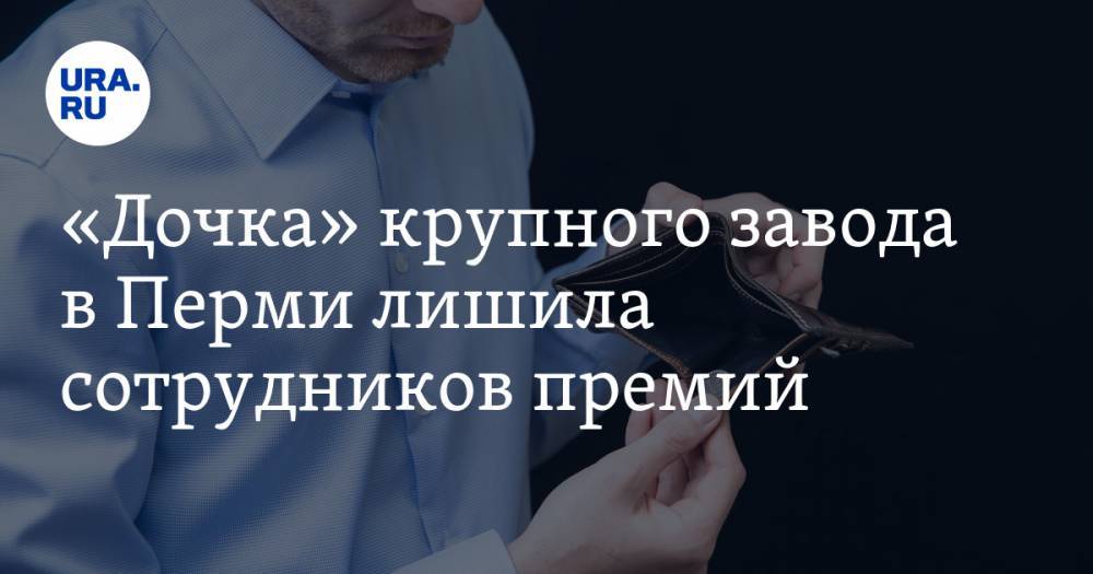 «Дочка» крупного завода в Перми лишила сотрудников премий - ura.news - Пермь