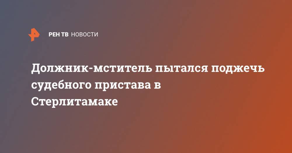 Должник-мститель пытался поджечь судебного пристава в Стерлитамаке - ren.tv - Россия - Башкирия - Стерлитамак