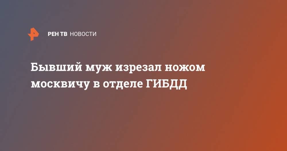 Бывший муж изрезал ножом москвичу в отделе ГИБДД - ren.tv - Москва