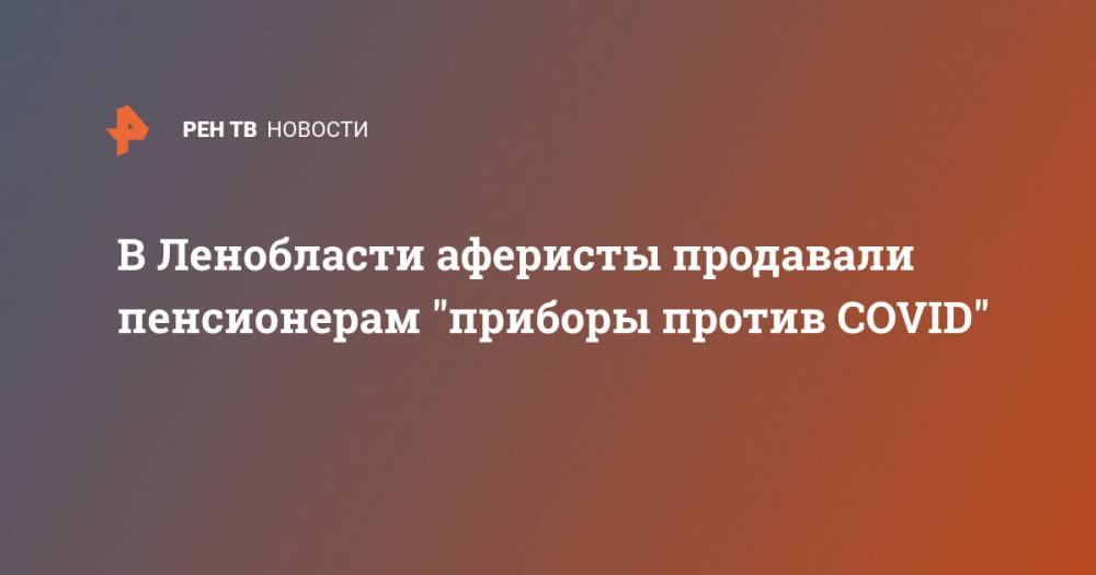 В Ленобласти аферисты продавали пенсионерам "приборы против COVID" - ren.tv - Россия - Ленинградская обл. - Санкт-Петербург