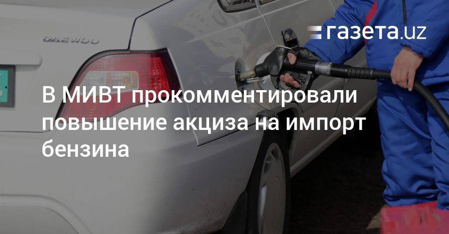В МИВТ прокомментировали повышение акциза на импорт бензина - gazeta.uz - Узбекистан