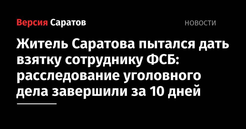Житель Саратова пытался дать взятку сотруднику ФСБ: расследование уголовного дела завершили за 10 дней - nversia.ru - Россия - Саратов - Саратова