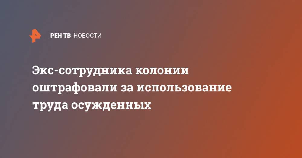 Экс-сотрудника колонии оштрафовали за использование труда осужденных - ren.tv - Россия - респ. Дагестан - Новосибирская обл. - Тульская обл.