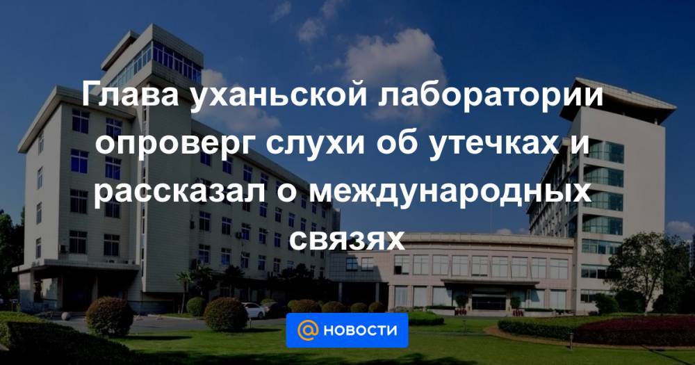 Глава уханьской лаборатории опроверг слухи об утечках и рассказал о международных связях - news.mail.ru - Китай
