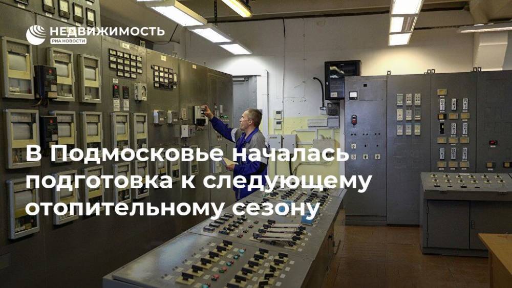 В Подмосковье началась подготовка к следующему отопительному сезону - realty.ria.ru - Москва - Московская обл.