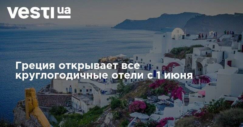 Греция открывает все круглогодичные отели с 1 июня - vesti.ua - Греция - Отели