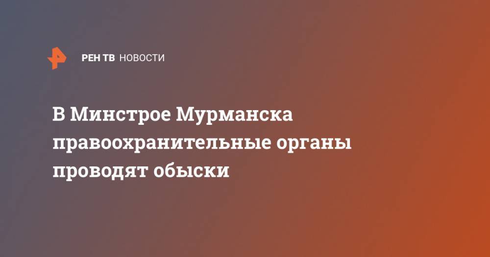 Андрей Чибис - В Минстрое Мурманска правоохранительные органы проводят обыски - ren.tv - Мурманск - Мурманская обл.