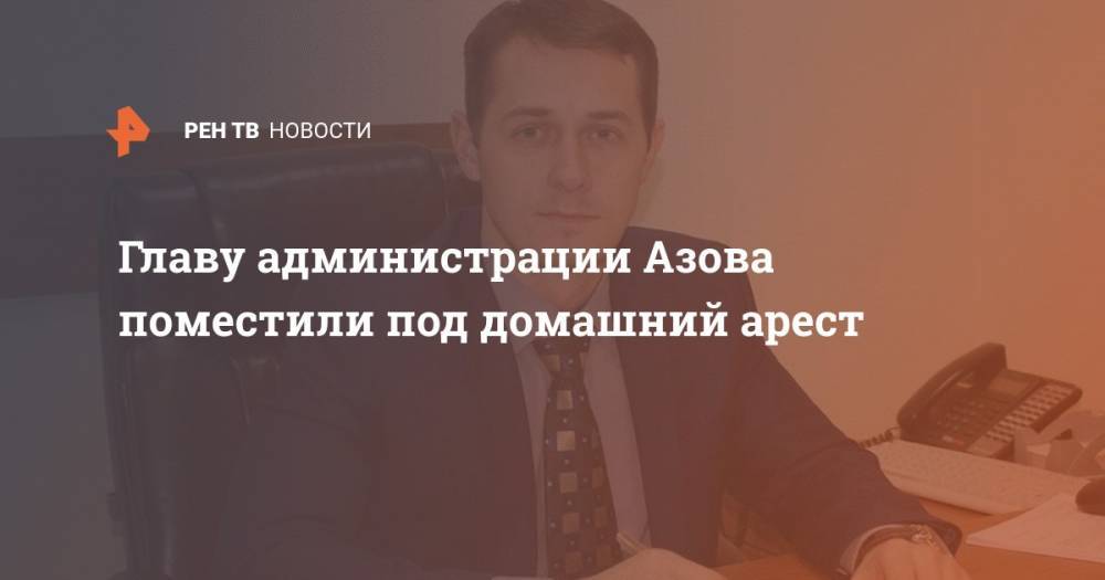 Главу администрации Азова поместили под домашний арест - ren.tv - Одесская обл.
