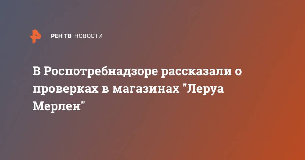 В Роспотребнадзоре рассказали о проверках в магазинах "Леруа Мерлен" - ren.tv - Москва