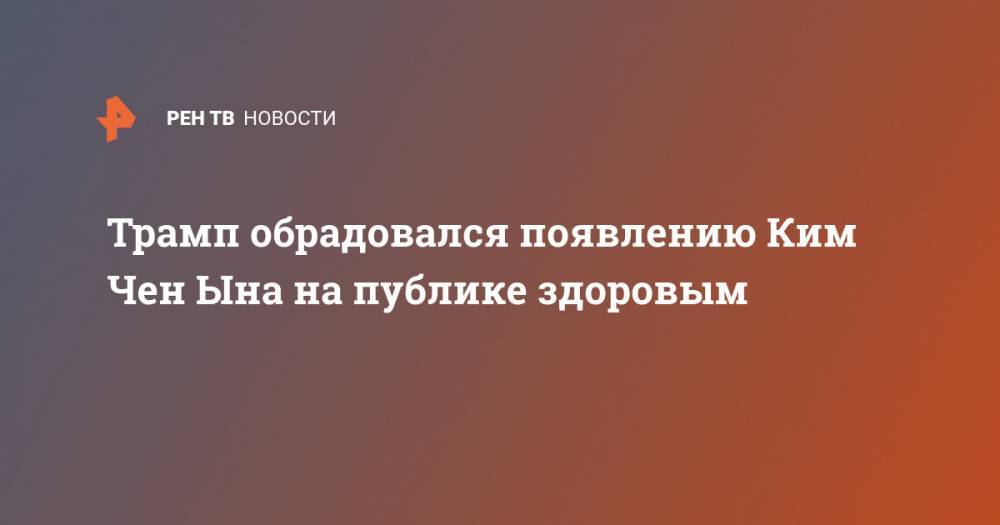Дональд Трамп - Ким Ченын - Ким Ирсен - Трамп обрадовался появлению Ким Чен Ына на публике здоровым - ren.tv - США - КНДР
