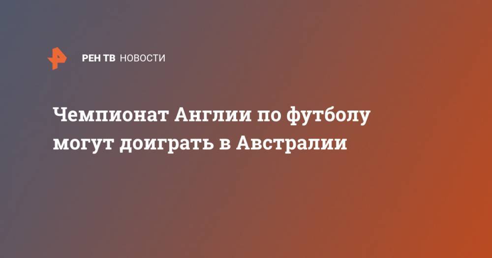 Чемпионат Англии по футболу могут доиграть в Австралии - ren.tv - Англия - Австралия - Перт