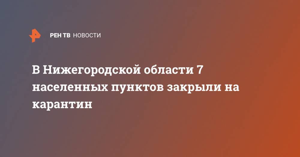 Глеб Никитин - В Нижегородской области 7 населенных пунктов закрыли на карантин - ren.tv - Нижегородская обл. - Нижний Новгород