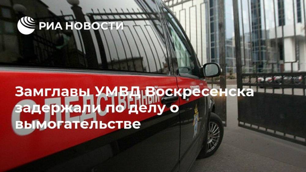 Ольга Врадий - Замглавы УМВД Воскресенска задержали по делу о вымогательстве - ria.ru - Москва - Россия - Московская обл. - Воскресенск