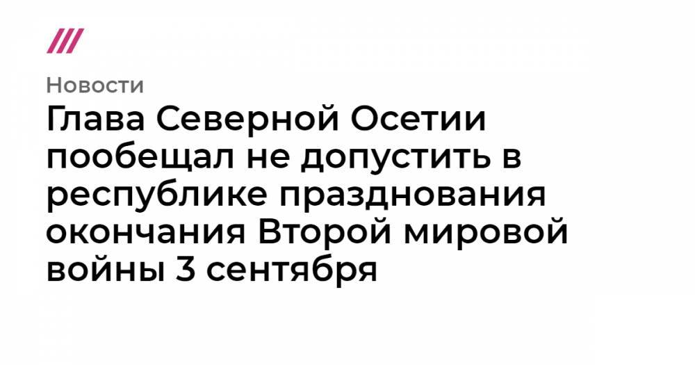 Владимир Путин - Глава Северной Осетии пообещал не допустить в республике празднования окончания Второй мировой войны 3 сентября - tvrain.ru - респ. Алания