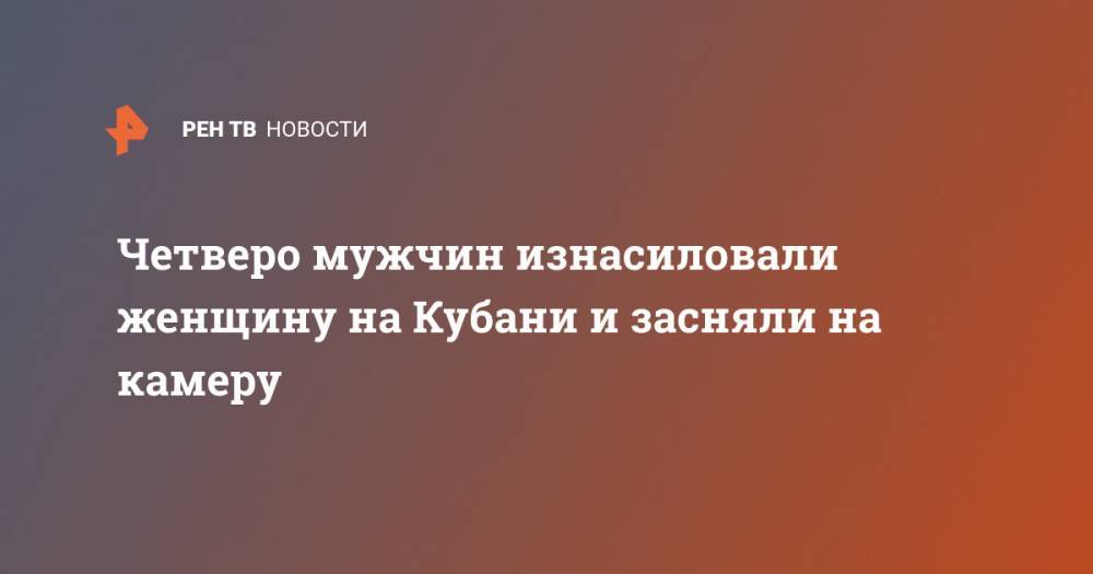 Четверо мужчин изнасиловали женщину на Кубани и засняли на камеру - ren.tv - Краснодарский край - район Красноармейский