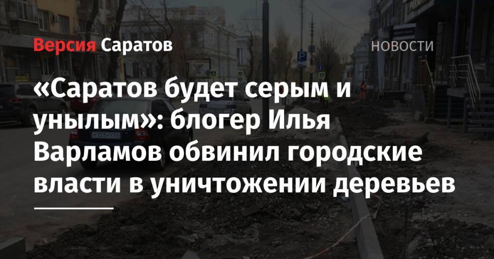 Илья Варламов - Блогер - «Саратов будет серым и унылым»: блогер Илья Варламов обвинил городские власти в уничтожении деревьев - nversia.ru - Саратов