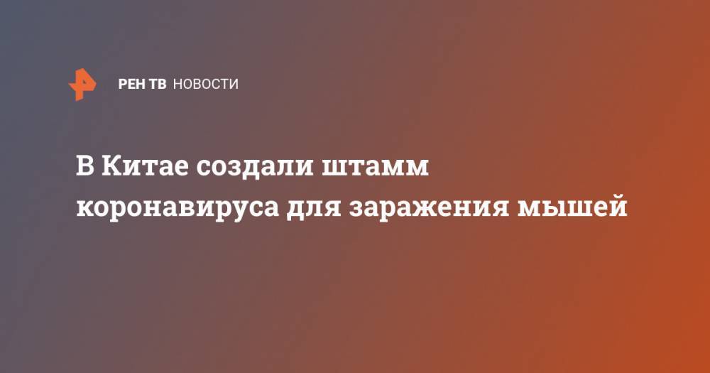 В Китае создали штамм коронавируса для заражения мышей - ren.tv - Китай