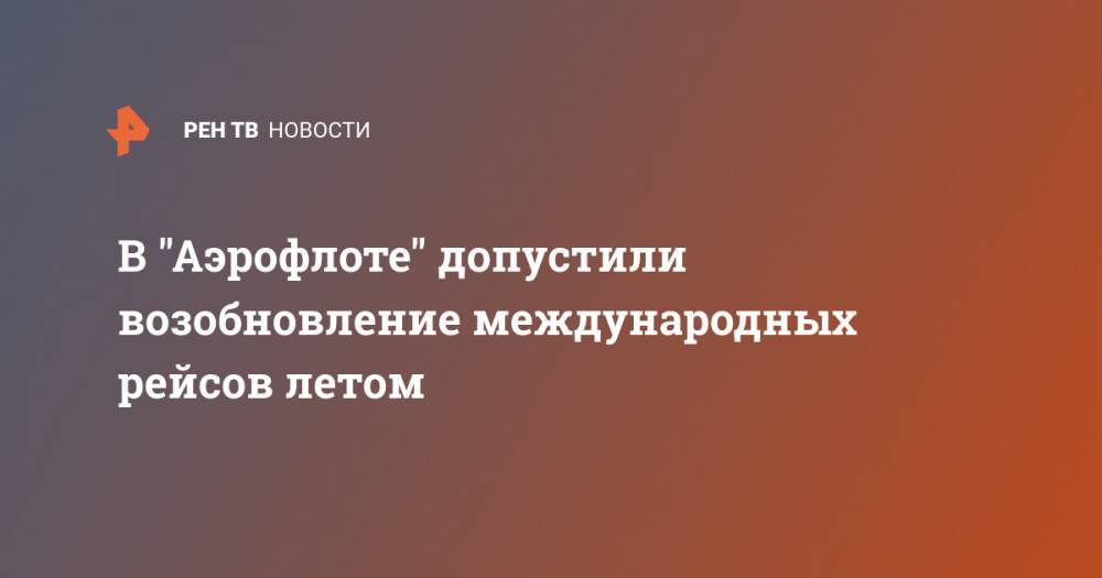 Юлия Спивакова - В "Аэрофлоте" допустили возобновление международных рейсов летом - ren.tv - Россия