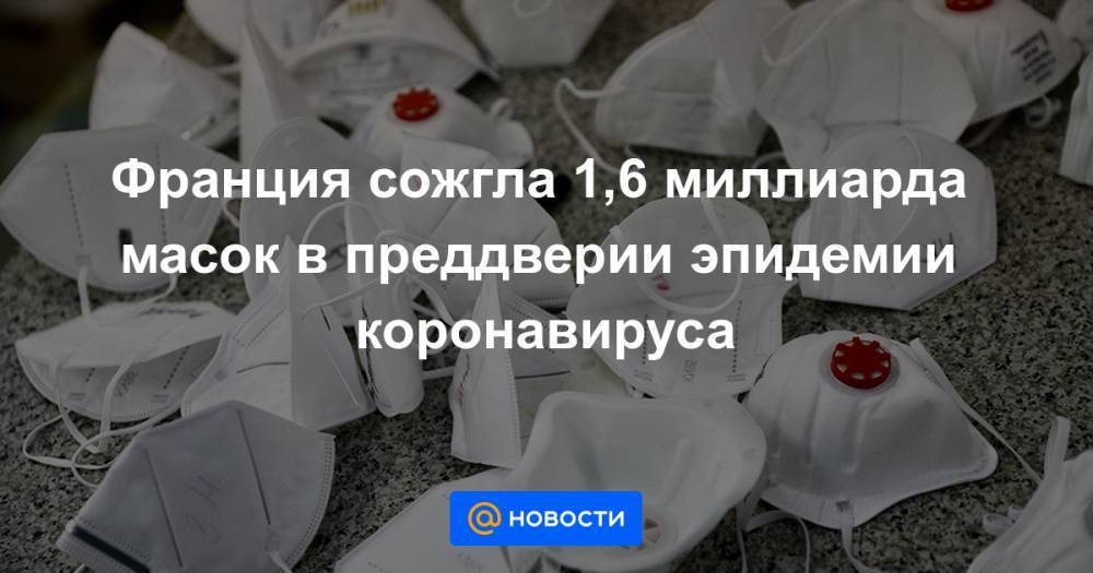 Франция сожгла 1,6 миллиарда масок в преддверии эпидемии коронавируса - news.mail.ru - Франция