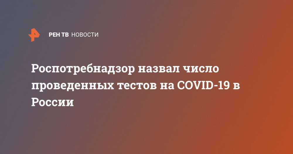 Татьяна Голикова - Роспотребнадзор назвал число проведенных тестов на COVID-19 в России - ren.tv - Россия