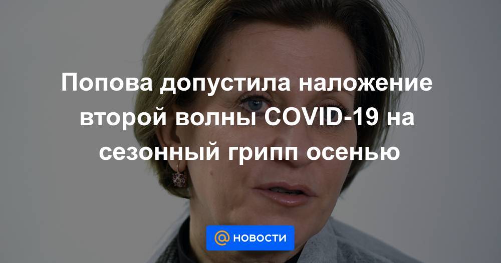 Анна Попова - Попова допустила наложение второй волны COVID-19 на сезонный грипп осенью - news.mail.ru - Россия