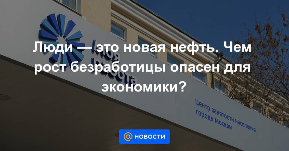Люди — это новая нефть. Чем рост безработицы опасен для экономики? - news.mail.ru - Россия