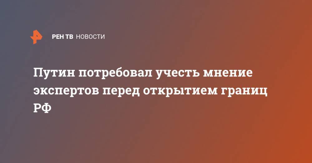 Владимир Путин - Путин потребовал учесть мнение экспертов перед открытием границ РФ - ren.tv - Россия