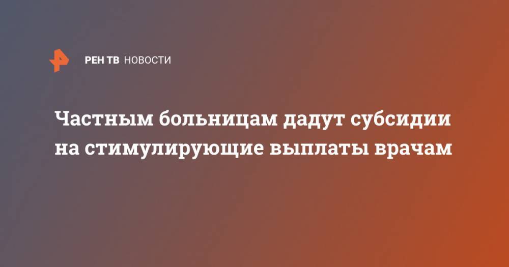 Михаил Мишустин - Частным больницам дадут субсидии на стимулирующие выплаты врачам - ren.tv - Россия