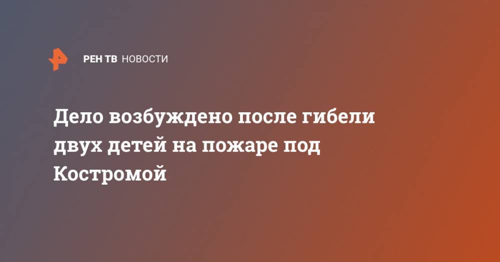 Дело возбуждено после гибели двух детей на пожаре под Костромой - ren.tv - Костромская обл. - Кострома