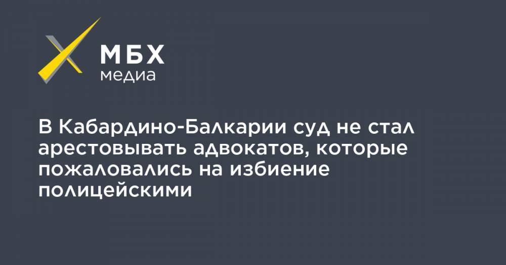 В Кабардино-Балкарии суд не стал арестовывать адвокатов, которые пожаловались на избиение полицейскими - mbk.news - Нальчик - респ. Кабардино-Балкария