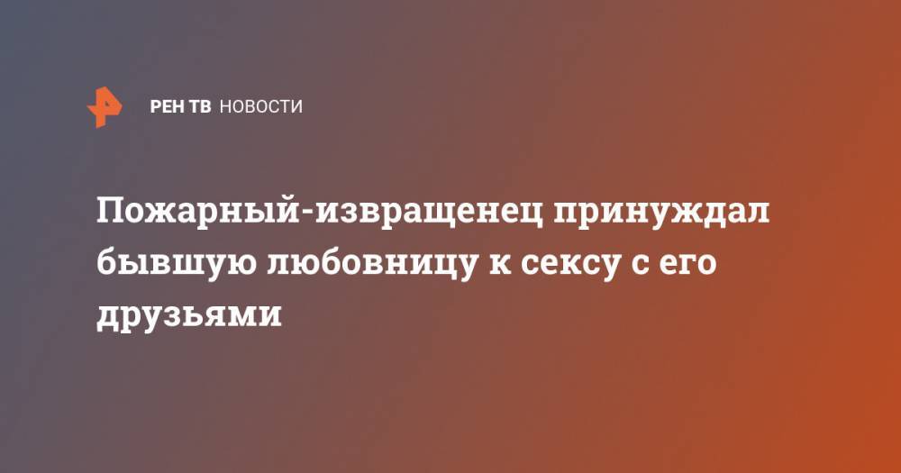 Пожарный-извращенец принуждал бывшую любовницу к сексу с его друзьями - ren.tv - Канада
