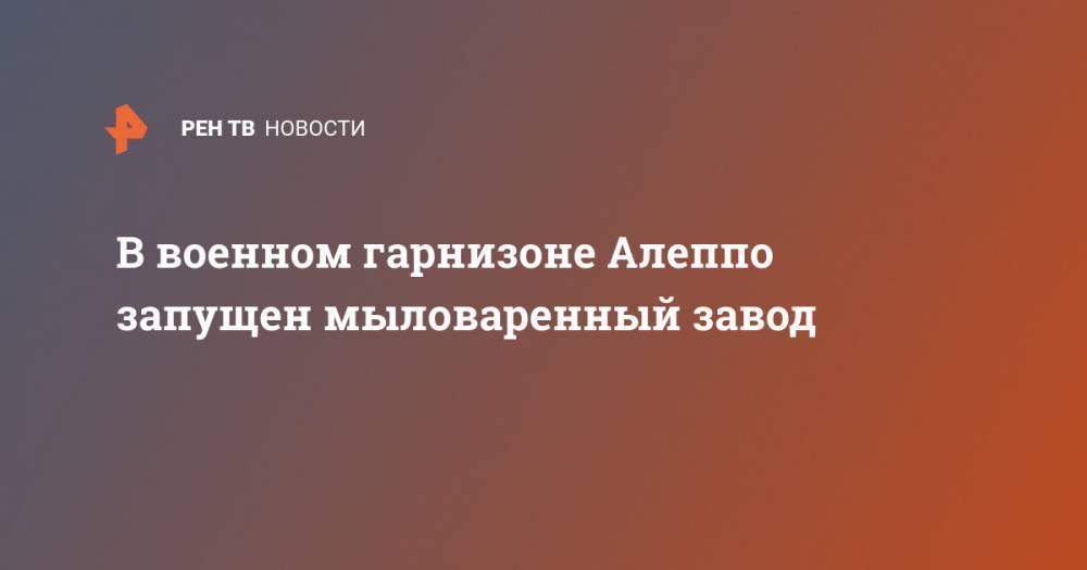 В военном гарнизоне Алеппо запущен мыловаренный завод - ren.tv - Сирия