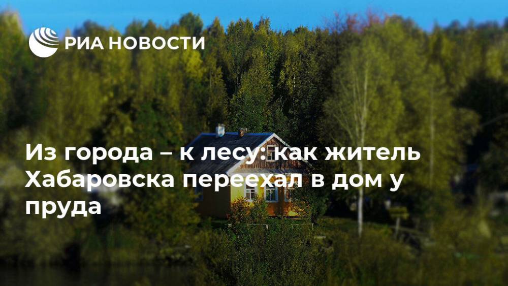 Из города – к лесу: как житель Хабаровска переехал в дом у пруда - ria.ru - Москва - Хабаровск - Дальний Восток