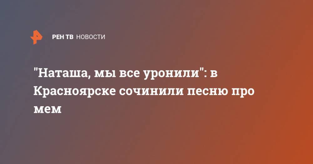 "Наташа, мы все уронили": в Красноярске сочинили песню про мем - ren.tv - Красноярск - Гана