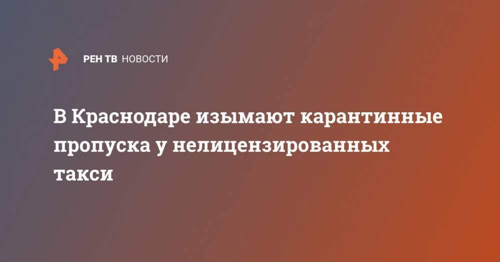 В Краснодаре изымают карантинные пропуска у нелицензированных такси - ren.tv - Краснодар