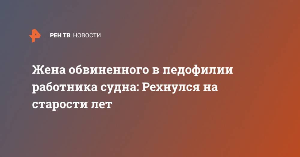 Жена обвиненного в педофилии работника судна: Рехнулся на старости лет - ren.tv - Санкт-Петербург
