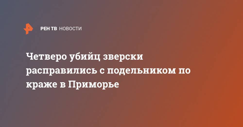 Четверо убийц зверски расправились с подельником по краже в Приморье - ren.tv - Приморье край