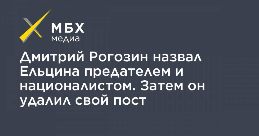 Дмитрий Рогозин - Борис Ельцин - Дмитрий Рогозин назвал Ельцина предателем и националистом. Затем он удалил свой пост - mbk.news