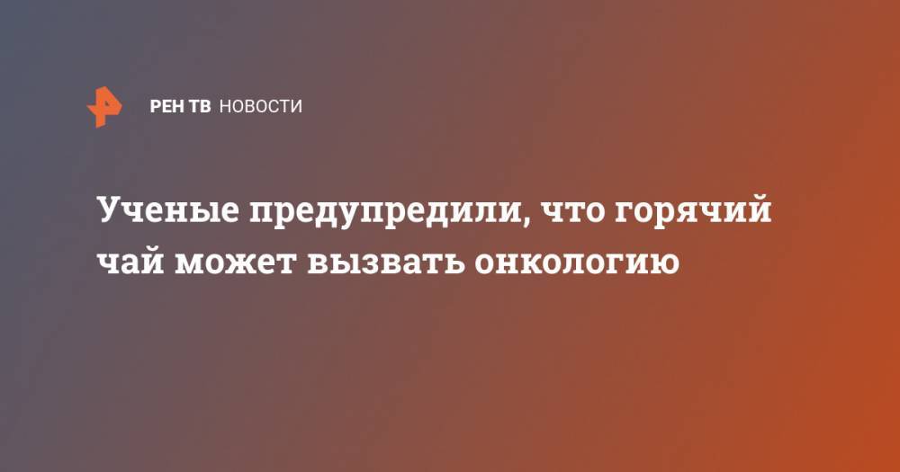 Ученые предупредили, что горячий чай может вызвать онкологию - ren.tv - Тайвань