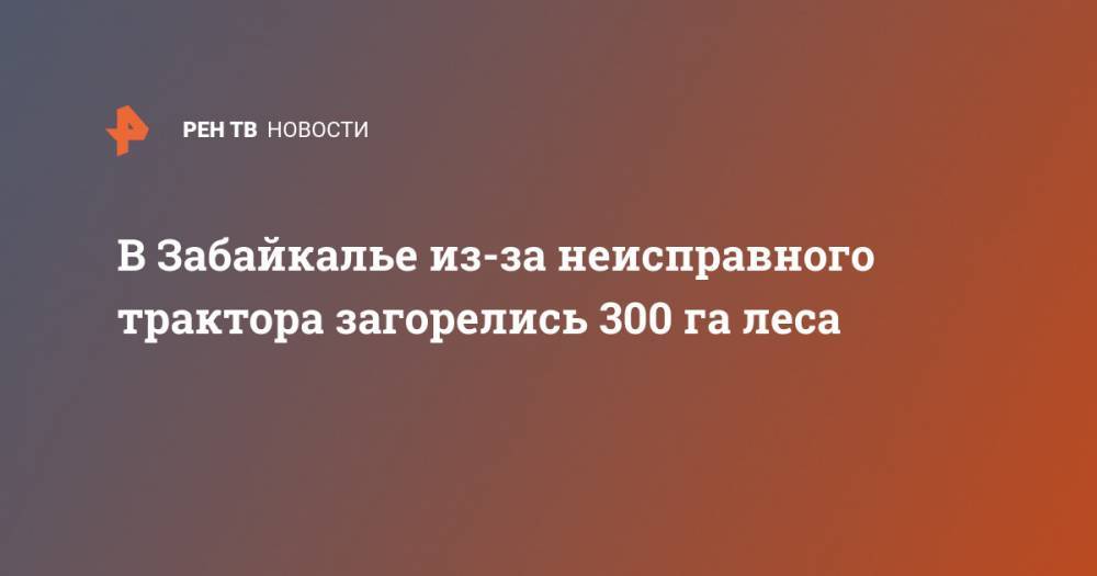 В Забайкалье из-за неисправного трактора загорелись 300 га леса - ren.tv - Россия