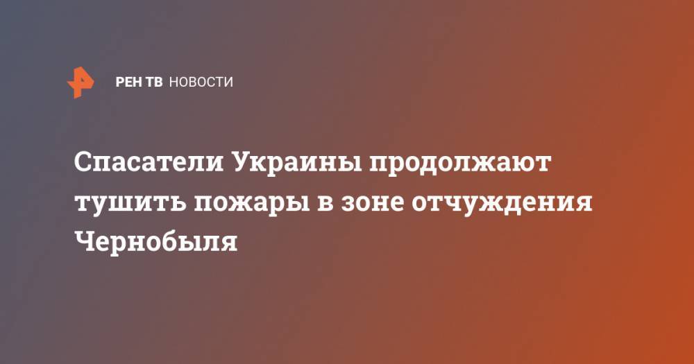 Спасатели Украины продолжают тушить пожары в зоне отчуждения Чернобыля - ren.tv - Украина - Киев - Киевская обл. - Житомирская обл. - Гсчс