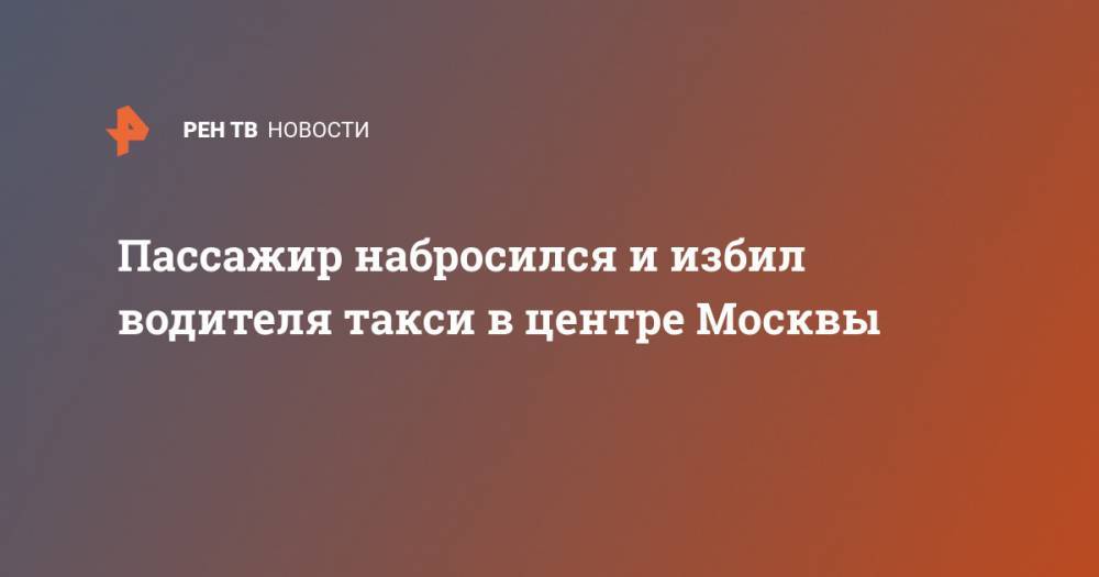 Пассажир набросился и избил водителя такси в центре Москвы - ren.tv - Москва - Молдавия