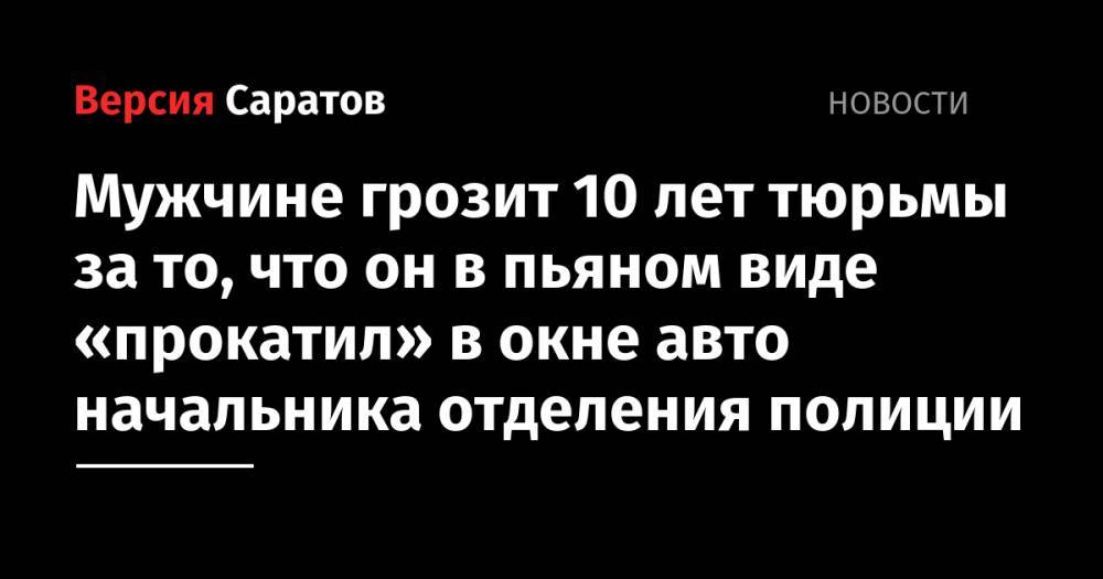 Мужчине грозит 10 лет тюрьмы за то, что он в пьяном виде «прокатил» в окне авто начальника отделения полиции - nversia.ru - Россия - Саратовская обл.