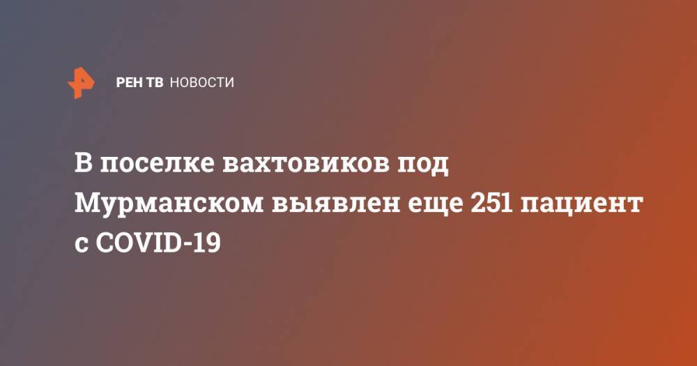 Андрей Чибис - В поселке вахтовиков под Мурманском выявлен еще 251 пациент с COVID-19 - ren.tv - Мурманск - Мурманская обл.