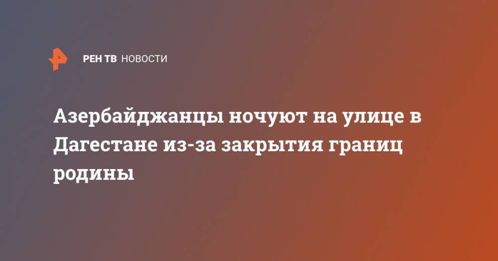 Азербайджанцы ночуют на улице в Дагестане из-за закрытия границ родины - ren.tv - Россия - респ. Дагестан - Азербайджан