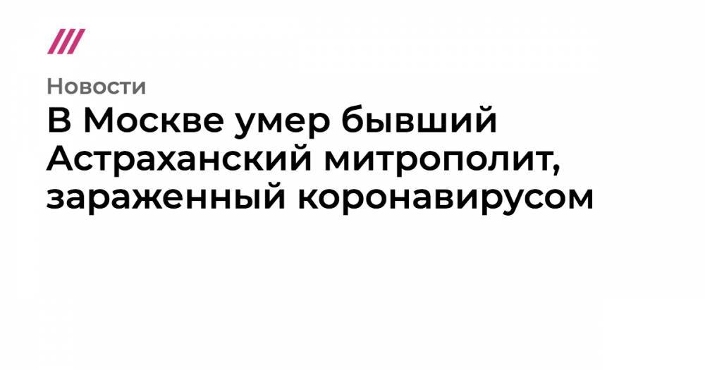 В Москве умер бывший Астраханский митрополит, зараженный коронавирусом - tvrain.ru - Москва - Россия - Астрахань
