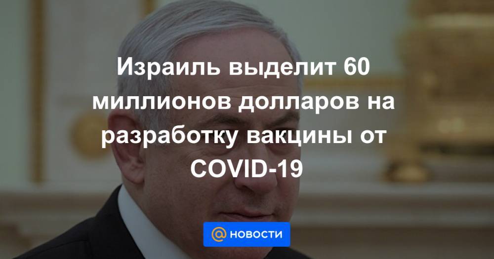 Израиль выделит 60 миллионов долларов на разработку вакцины от COVID-19 - news.mail.ru - Израиль