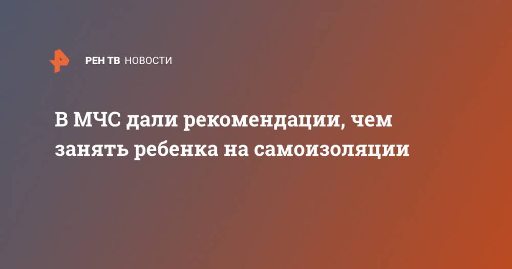 В МЧС дали рекомендации, чем занять ребенка на самоизоляции - ren.tv