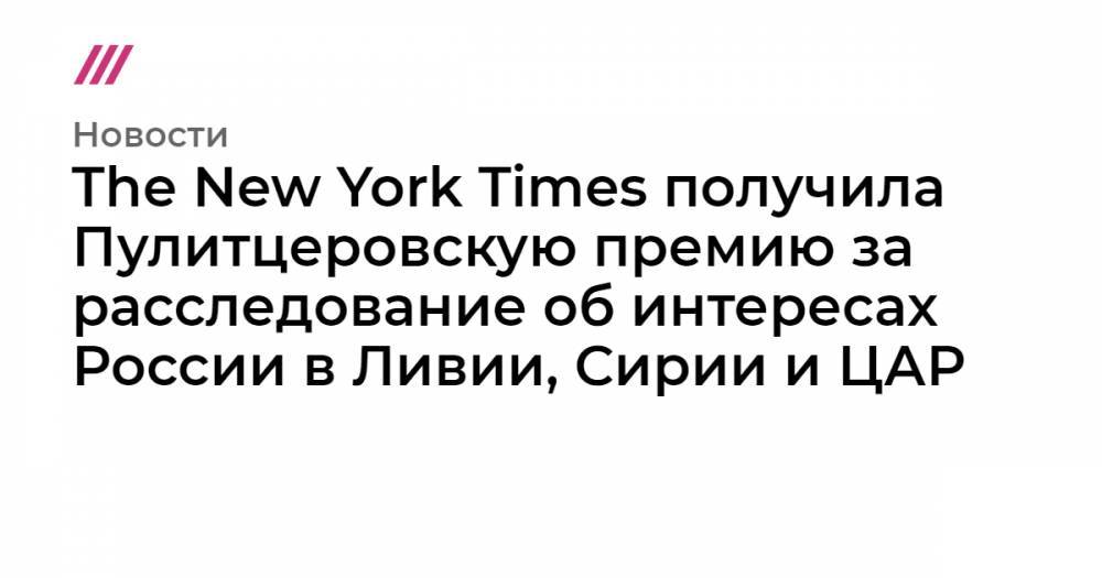 Владимир Путин - Емельян Гебрев - The New York Times получила Пулитцеровскую премию за расследование об интересах России в Ливии, Сирии и ЦАР - tvrain.ru - Россия - Сирия - Вашингтон - New York - Болгария - Ливия - New York