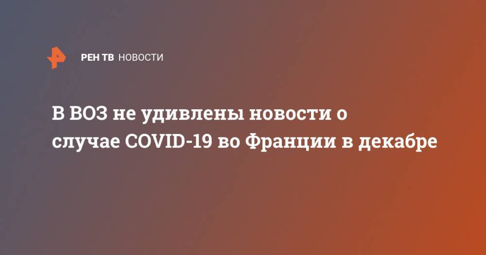 В ВОЗ не удивлены новости о случае COVID-19 во Франции в декабре - ren.tv - Франция - Ухань